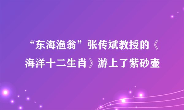 “东海渔翁”张传斌教授的《海洋十二生肖》游上了紫砂壶
