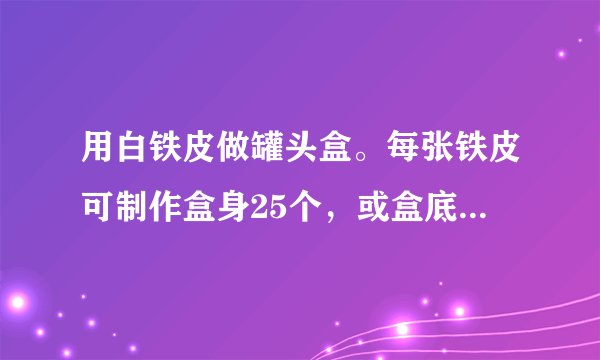 用白铁皮做罐头盒。每张铁皮可制作盒身25个，或盒底40个，一个盒身与两个盒底陪成一套罐头盒.现有36