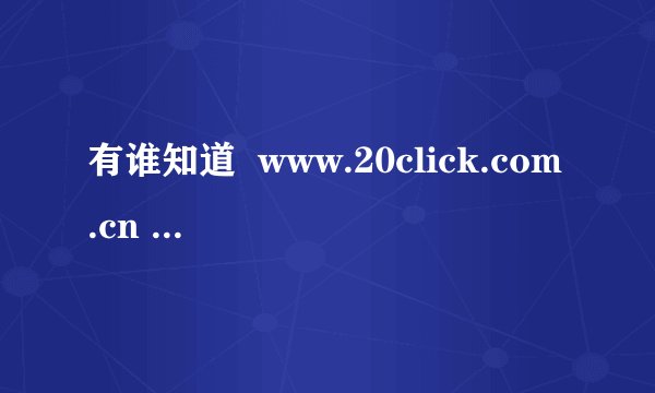 有谁知道  www.20click.com.cn 这个网站现在怎么回事啊？