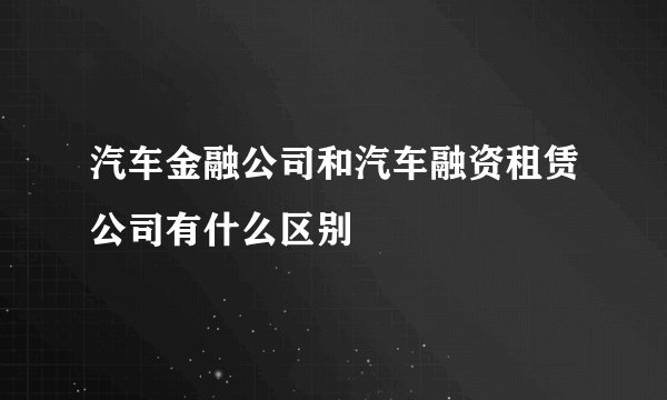 汽车金融公司和汽车融资租赁公司有什么区别