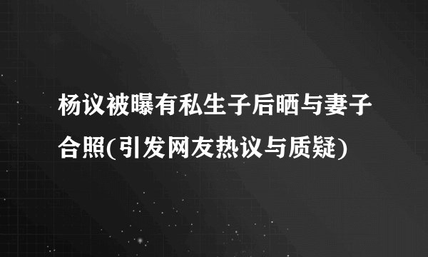 杨议被曝有私生子后晒与妻子合照(引发网友热议与质疑)