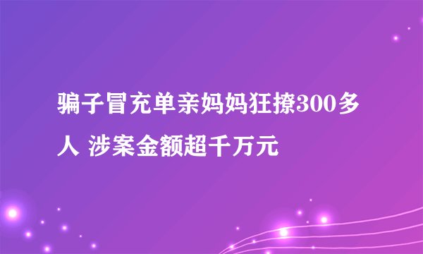 骗子冒充单亲妈妈狂撩300多人 涉案金额超千万元
