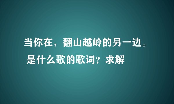 当你在，翻山越岭的另一边。 是什么歌的歌词？求解