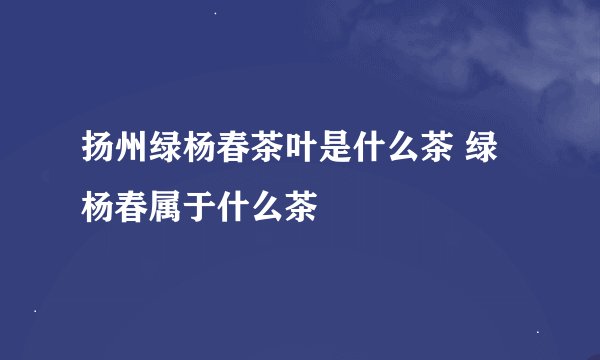 扬州绿杨春茶叶是什么茶 绿杨春属于什么茶
