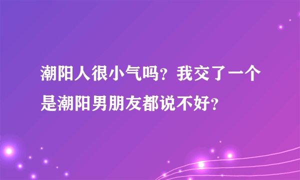 潮阳人很小气吗？我交了一个是潮阳男朋友都说不好？