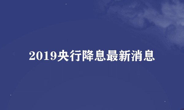 2019央行降息最新消息