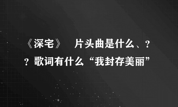 《深宅》嘚片头曲是什么、？？歌词有什么“我封存美丽”