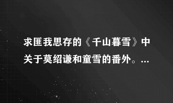 求匪我思存的《千山暮雪》中关于莫绍谦和童雪的番外。好像不读者写的！希望看过的读者可以帮帮忙！谢谢啦