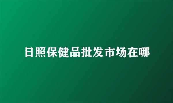 日照保健品批发市场在哪
