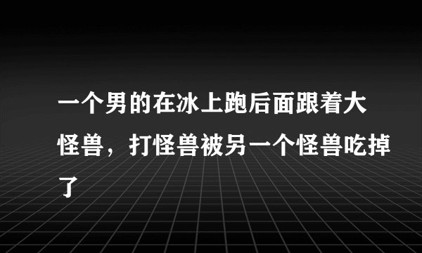 一个男的在冰上跑后面跟着大怪兽，打怪兽被另一个怪兽吃掉了