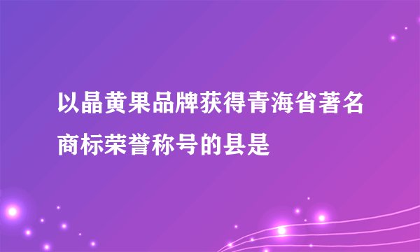以晶黄果品牌获得青海省著名商标荣誉称号的县是