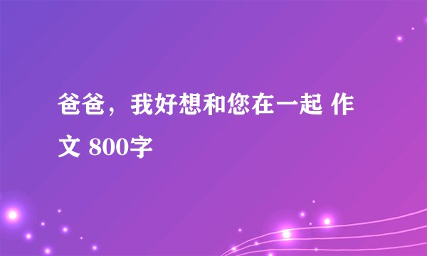 爸爸，我好想和您在一起 作文 800字
