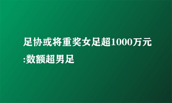 足协或将重奖女足超1000万元:数额超男足