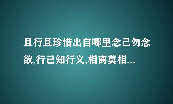 且行且珍惜出自哪里念己勿念欲,行己知行义,相离莫相忘,且行且珍惜