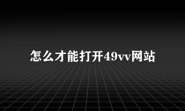 怎么才能打开49vv网站