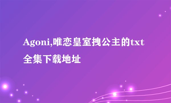 Agoni,唯恋皇室拽公主的txt全集下载地址