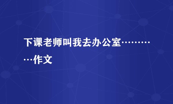 下课老师叫我去办公室…………作文