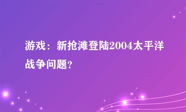 游戏：新抢滩登陆2004太平洋战争问题？