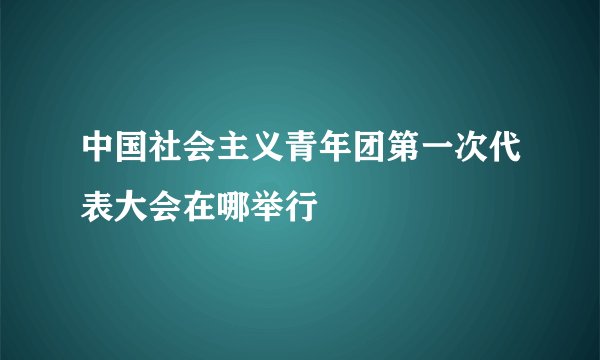 中国社会主义青年团第一次代表大会在哪举行