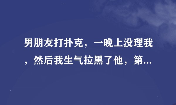男朋友打扑克，一晚上没理我，然后我生气拉黑了他，第二天他就倒过来说我不在乎他，要跟我分手，我错了么