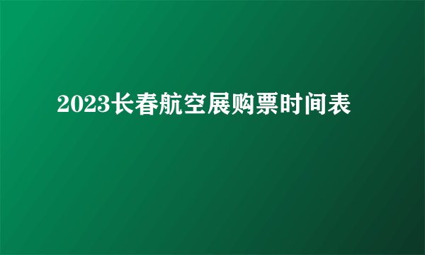 2023长春航空展购票时间表