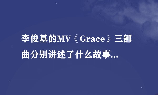 李俊基的MV《Grace》三部曲分别讲述了什么故事？看过一次，但没太明白，希望哪位朋友可以详细解说