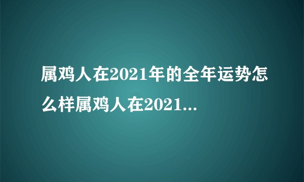 属鸡人在2021年的全年运势怎么样属鸡人在2021年的运势