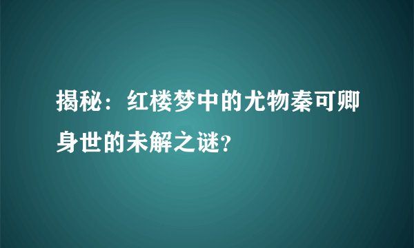 揭秘：红楼梦中的尤物秦可卿身世的未解之谜？