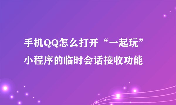 手机QQ怎么打开“一起玩”小程序的临时会话接收功能