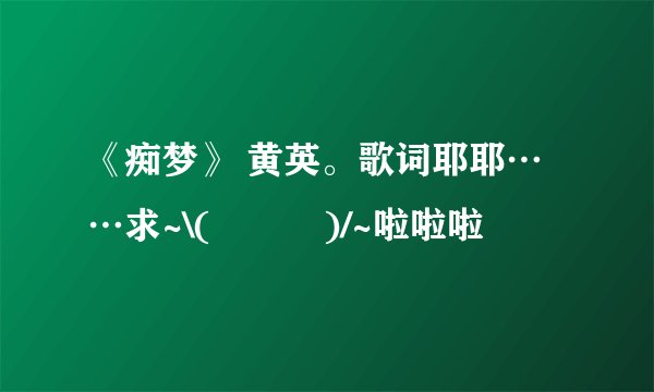 《痴梦》 黄英。歌词耶耶……求~\(≧▽≦)/~啦啦啦