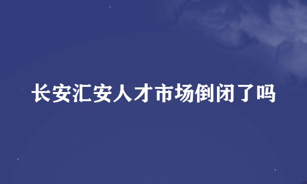 长安汇安人才市场倒闭了吗