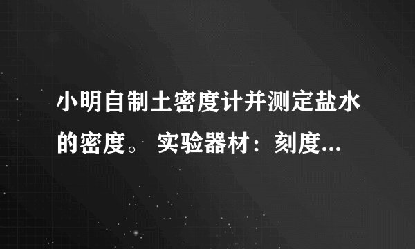 小明自制土密度计并测定盐水的密度。 实验器材：刻度尺、圆柱形竹筷、细铅丝、烧杯、水、待测盐水