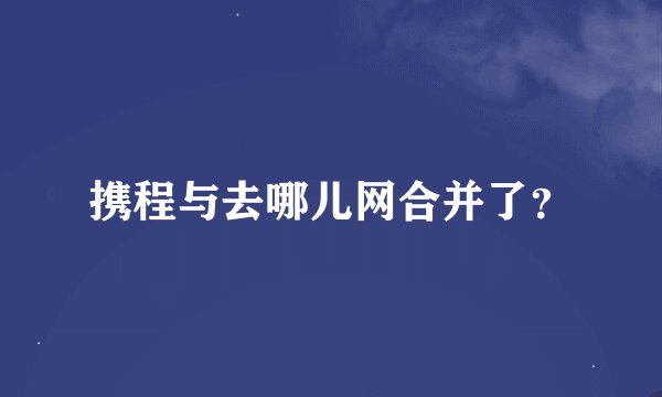 携程与去哪儿网合并了？