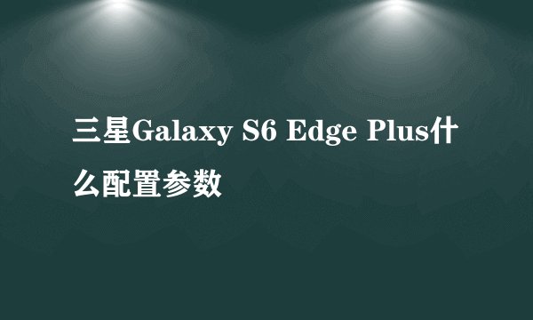 三星Galaxy S6 Edge Plus什么配置参数