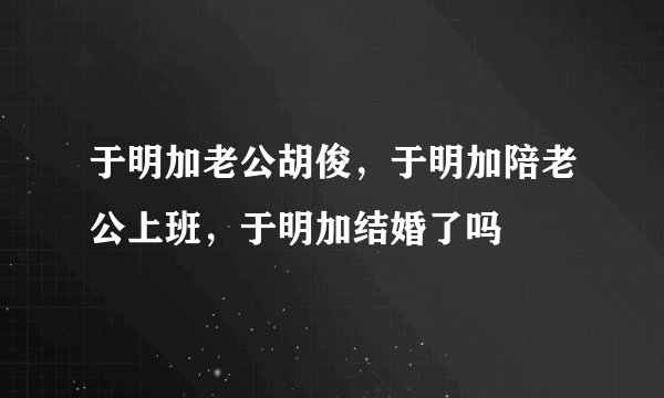 于明加老公胡俊,于明加陪老公上班,于明加结婚了吗
