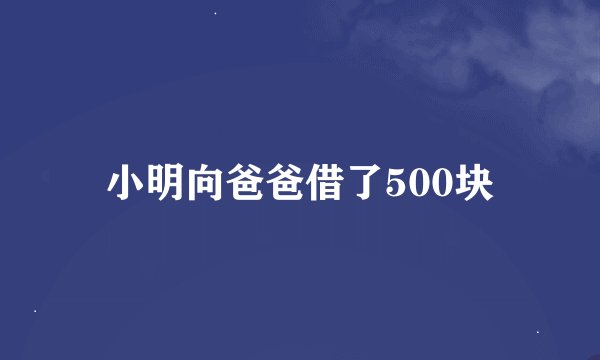 小明向爸爸借了500块