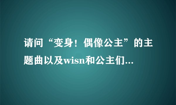 请问“变身！偶像公主”的主题曲以及wisn和公主们唱的歌曲名字是什么？