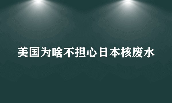 美国为啥不担心日本核废水