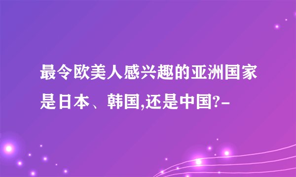 最令欧美人感兴趣的亚洲国家是日本、韩国,还是中国?-