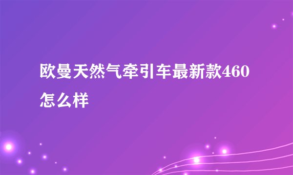 欧曼天然气牵引车最新款460怎么样