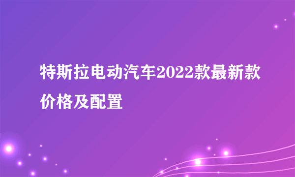 特斯拉电动汽车2022款最新款价格及配置