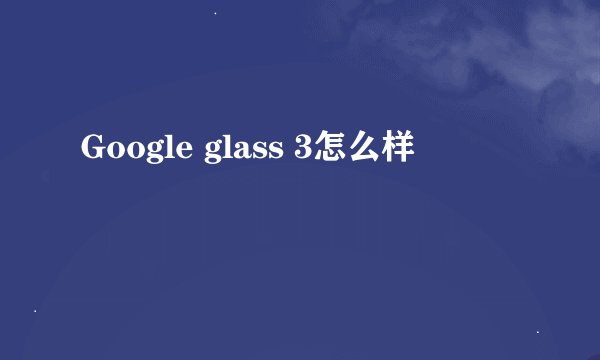 Google glass 3怎么样