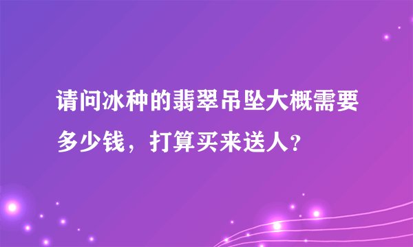请问冰种的翡翠吊坠大概需要多少钱，打算买来送人？