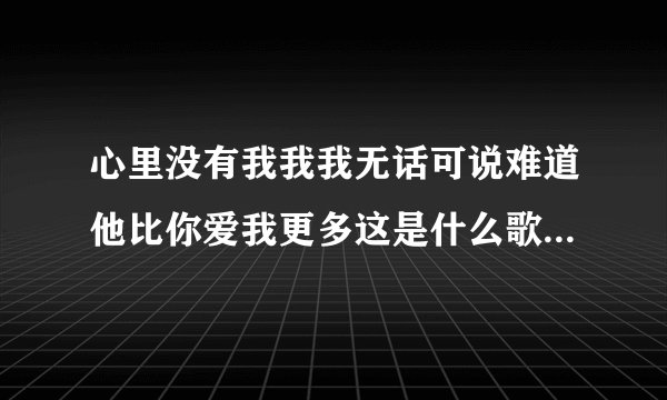 心里没有我我我无话可说难道他比你爱我更多这是什么歌里的歌词？