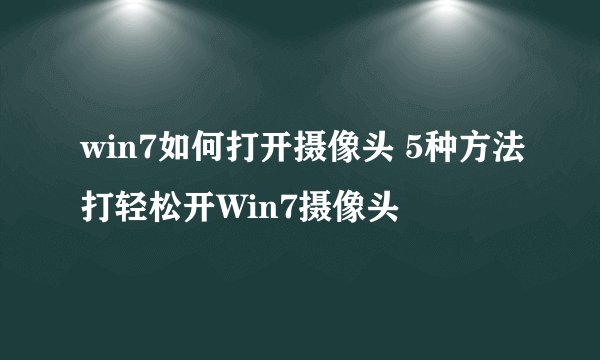 win7如何打开摄像头 5种方法打轻松开Win7摄像头