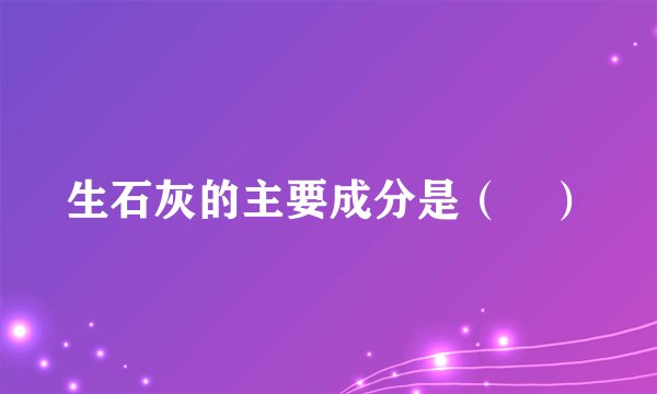 生石灰的主要成分是（　）