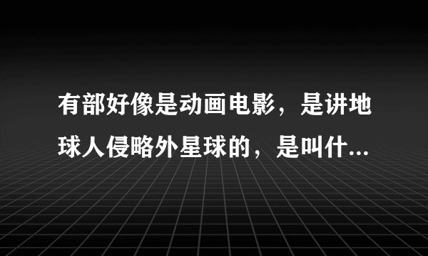 有部好像是动画电影，是讲地球人侵略外星球的，是叫什么电影呢？上次没看完，很想看完它，谢谢