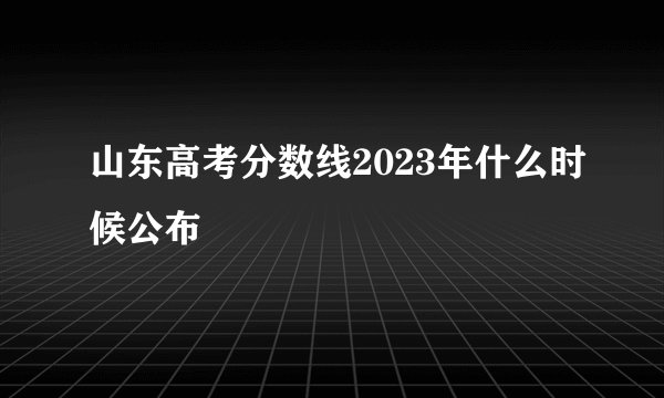 山东高考分数线2023年什么时候公布