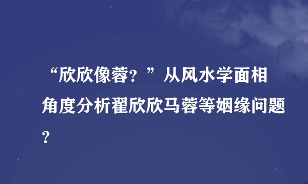“欣欣像蓉？”从风水学面相角度分析翟欣欣马蓉等姻缘问题？