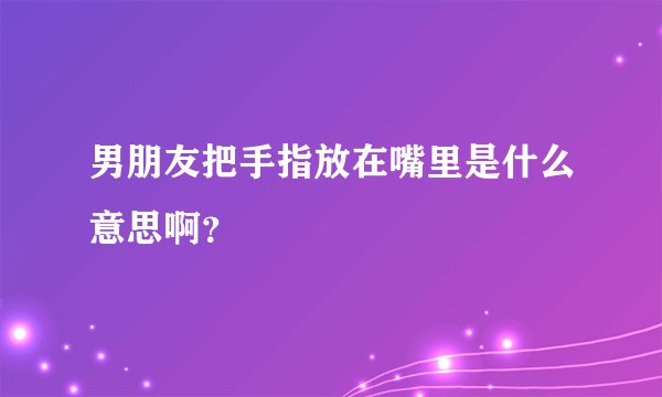 男朋友把手指放在嘴里是什么意思啊？